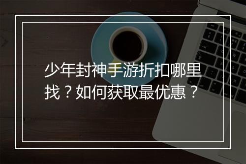 少年封神手游折扣哪里找？如何获取最优惠？