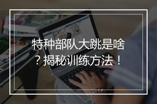 特种部队大跳是啥?揭秘训练方法!