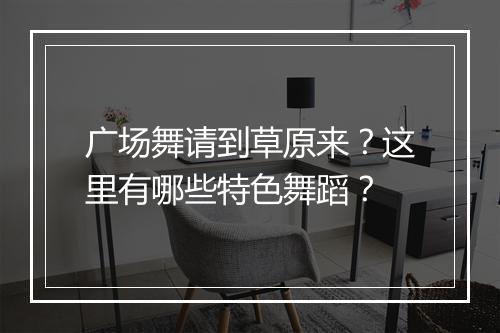 广场舞请到草原来?这里有哪些特色舞蹈?