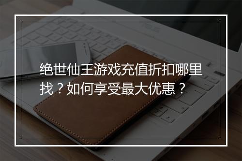 绝世仙王游戏充值折扣哪里找?如何享受最大优惠?