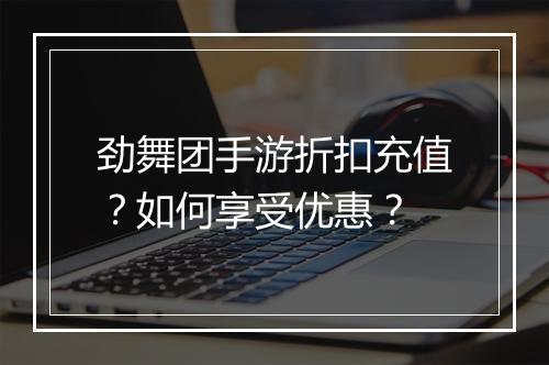 劲舞团手游折扣充值?如何享受优惠?