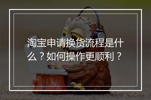 淘宝申请换货流程是什么？如何操作更顺利？