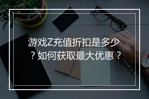 游戏Z充值折扣是多少?如何获取最大优惠?
