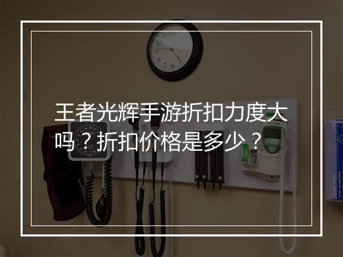 王者光辉手游折扣力度大吗？折扣价格是多少？