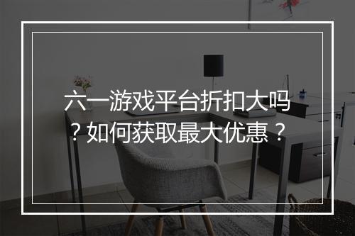 六一游戏平台折扣大吗?如何获取最大优惠?