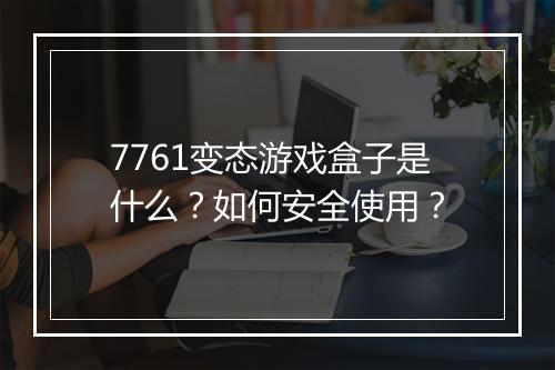 7761变态游戏盒子是什么？如何安全使用？