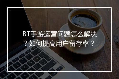 BT手游运营问题怎么解决？如何提高用户留存率？