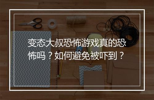 变态大叔恐怖游戏真的恐怖吗？如何避免被吓到？