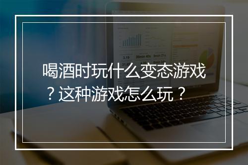 喝酒时玩什么变态游戏？这种游戏怎么玩？