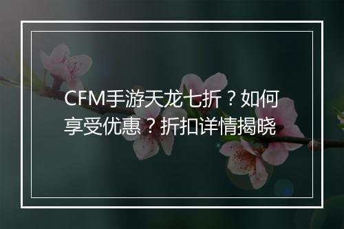 CFM手游天龙七折？如何享受优惠？折扣详情揭晓