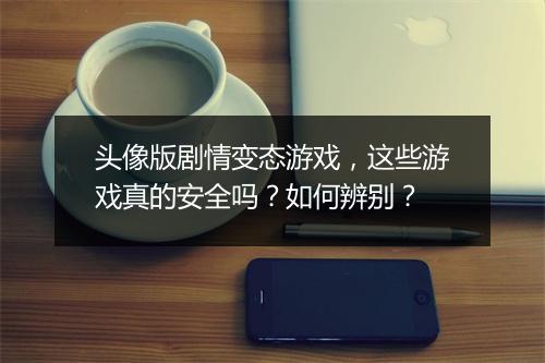 头像版剧情变态游戏，这些游戏真的安全吗？如何辨别？
