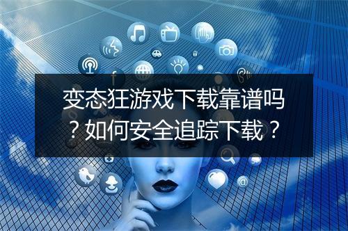 变态狂游戏下载靠谱吗?如何安全追踪下载?