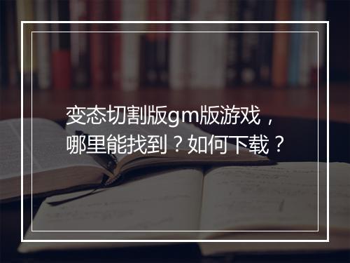变态切割版gm版游戏，哪里能找到？如何下载？