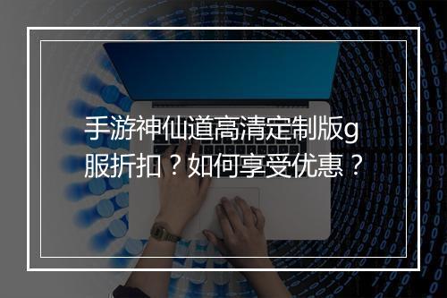 手游神仙道高清定制版g服折扣？如何享受优惠？