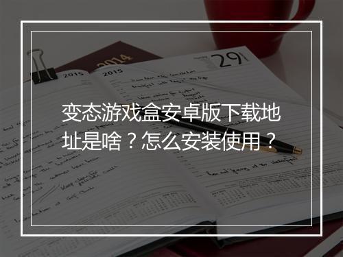 变态游戏盒安卓版下载地址是啥?怎么安装使用?