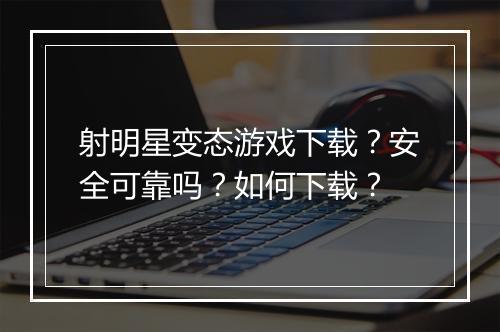 射明星变态游戏下载？安全可靠吗？如何下载？
