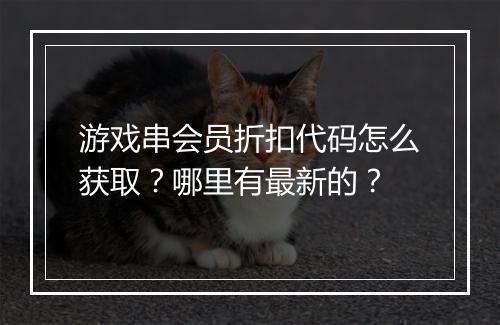 游戏串会员折扣代码怎么获取？哪里有最新的？