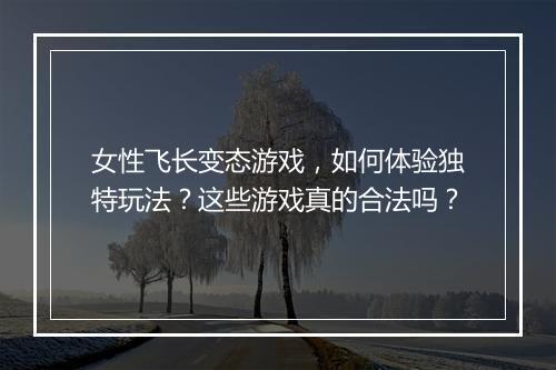 女性飞长变态游戏，如何体验独特玩法？这些游戏真的合法吗？