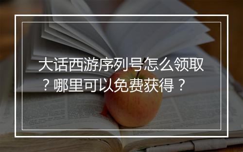 大话西游序列号怎么领取？哪里可以免费获得？
