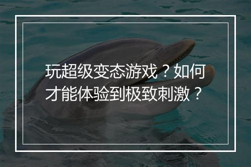 玩超级变态游戏?如何才能体验到极致刺激?