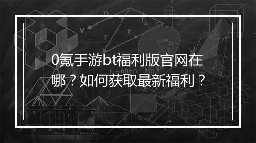 0氪手游bt福利版官网在哪?如何获取最新福利?