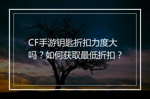 CF手游钥匙折扣力度大吗？如何获取最低折扣？