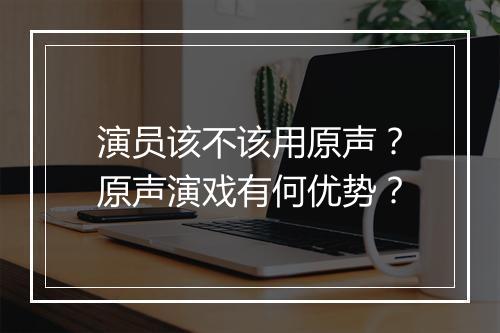 演员该不该用原声？原声演戏有何优势？
