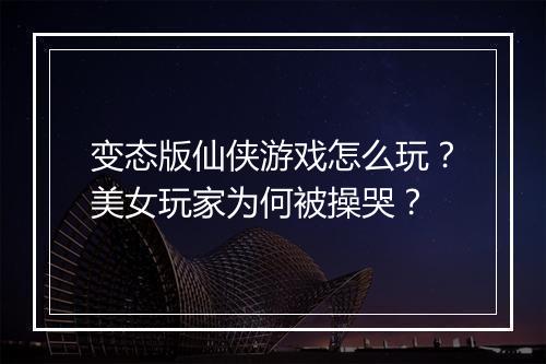 变态版仙侠游戏怎么玩？美女玩家为何被操哭？