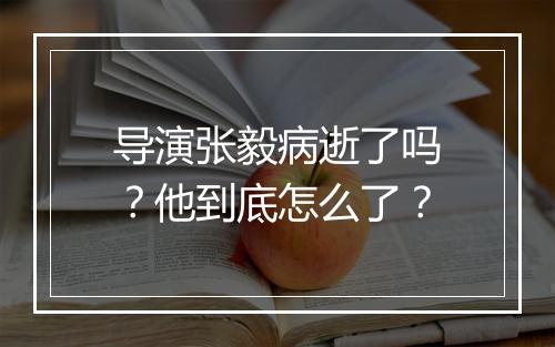 导演张毅病逝了吗？他到底怎么了？