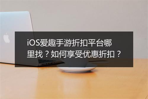 iOS爱趣手游折扣平台哪里找？如何享受优惠折扣？