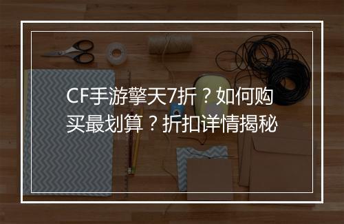 CF手游擎天7折？如何购买最划算？折扣详情揭秘