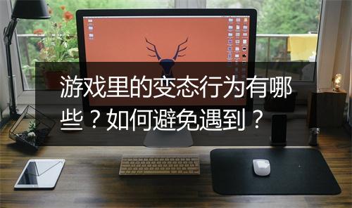 游戏里的变态行为有哪些？如何避免遇到？