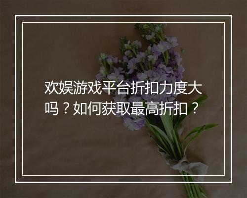 欢娱游戏平台折扣力度大吗？如何获取最高折扣？