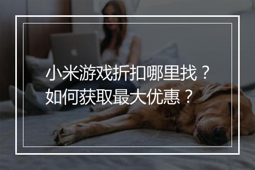 小米游戏折扣哪里找？如何获取最大优惠？