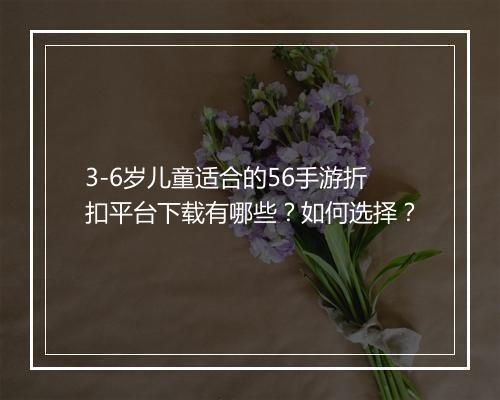 3-6岁儿童适合的56手游折扣平台下载有哪些?如何选择?