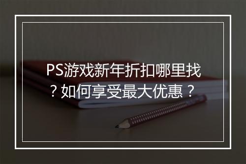 PS游戏新年折扣哪里找？如何享受最大优惠？