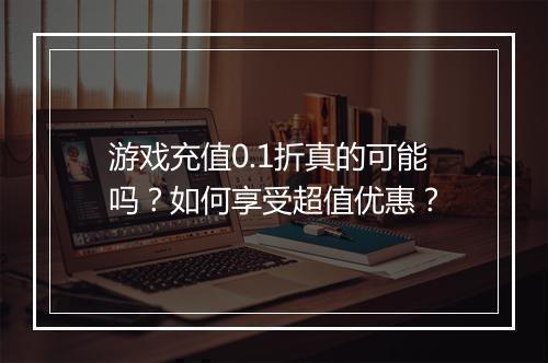 游戏充值0.1折真的可能吗？如何享受超值优惠？