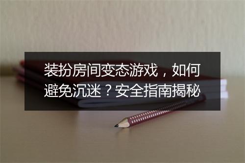 装扮房间变态游戏，如何避免沉迷？安全指南揭秘