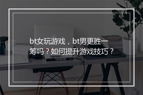 bt女玩游戏，bt男更胜一筹吗？如何提升游戏技巧？