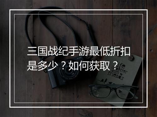 三国战纪手游最低折扣是多少？如何获取？