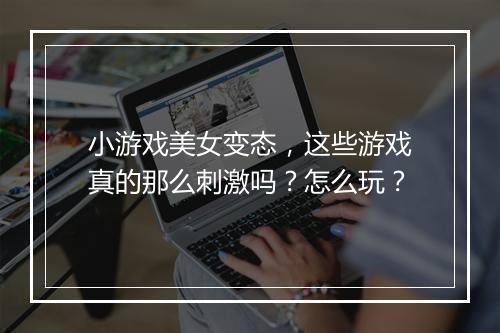 小游戏美女变态，这些游戏真的那么刺激吗？怎么玩？