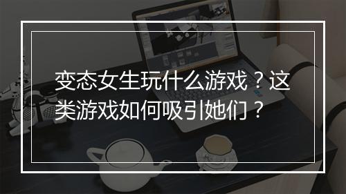 变态女生玩什么游戏？这类游戏如何吸引她们？