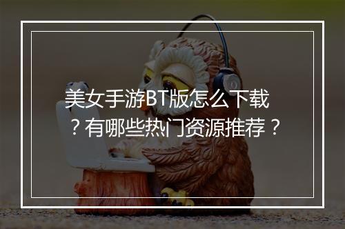 美女手游BT版怎么下载？有哪些热门资源推荐？