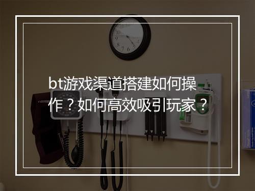 bt游戏渠道搭建如何操作？如何高效吸引玩家？