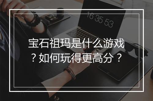 宝石祖玛是什么游戏？如何玩得更高分？