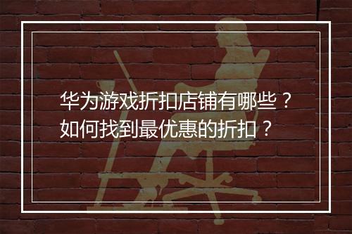 华为游戏折扣店铺有哪些?如何找到最优惠的折扣?