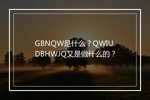 GBNQW是什么？QWIUDBHWJQ又是做什么的？