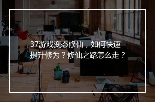 37游戏变态修仙,如何快速提升修为?修仙之路怎么走?