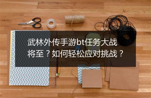 武林外传手游bt任务大战将至？如何轻松应对挑战？