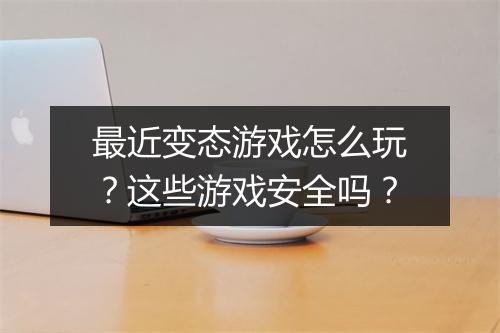 最近变态游戏怎么玩？这些游戏安全吗？